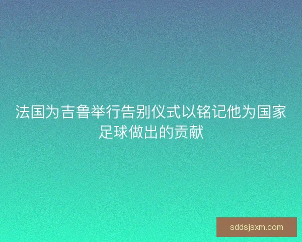 法国为吉鲁举行告别仪式以铭记他为国家足球做出的贡献