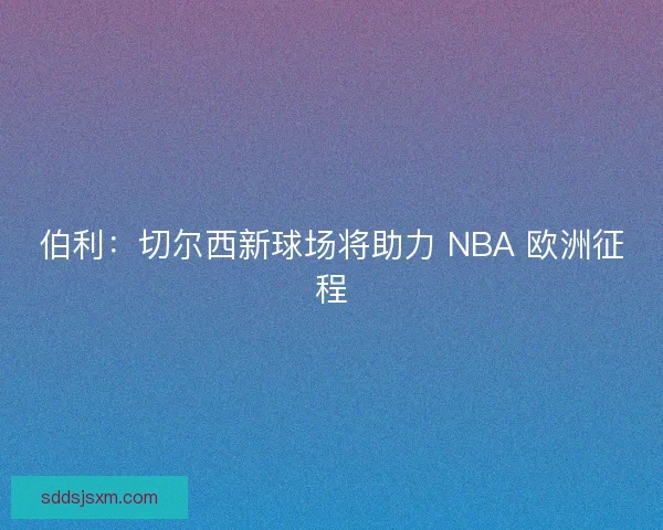 伯利：切尔西新球场将助力 NBA 欧洲征程