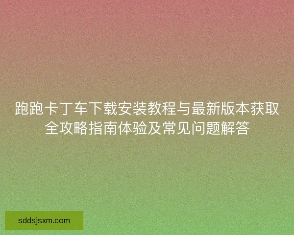 跑跑卡丁车下载安装教程与最新版本获取全攻略指南体验及常见问题解答