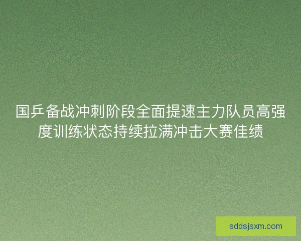 国乒备战冲刺阶段全面提速主力队员高强度训练状态持续拉满冲击大赛佳绩