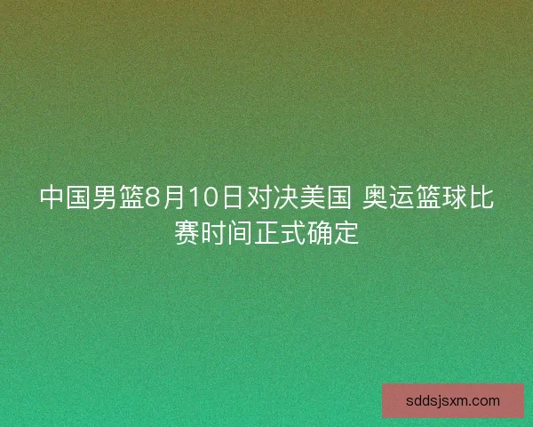 中国男篮8月10日对决美国 奥运篮球比赛时间正式确定